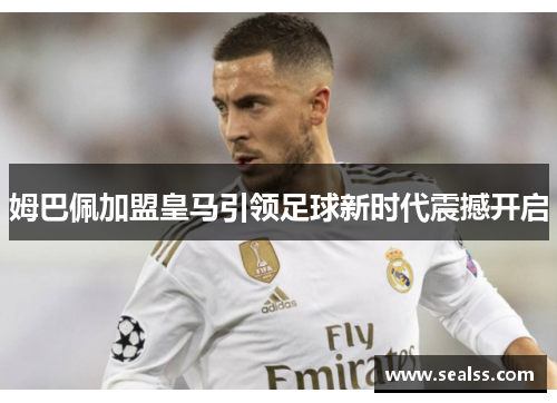 姆巴佩加盟皇马引领足球新时代震撼开启
