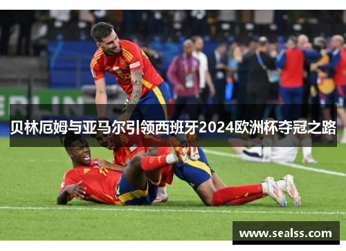 贝林厄姆与亚马尔引领西班牙2024欧洲杯夺冠之路